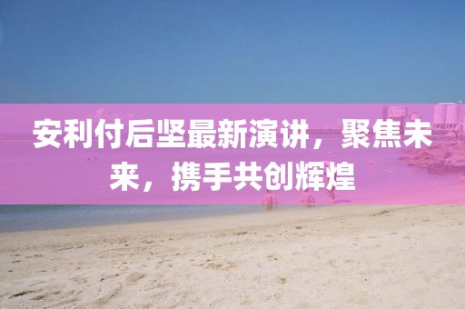 安利付后坚最新演讲，聚焦未来，携手共创辉煌