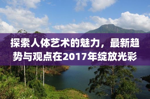 探索人体艺术的魅力，最新趋势与观点在2017年绽放光彩