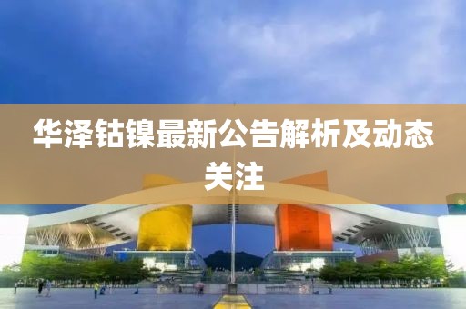 华泽钴镍最新公告解析及动态关注