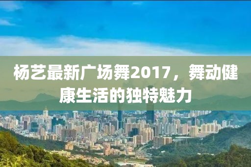 杨艺最新广场舞2017，舞动健康生活的独特魅力