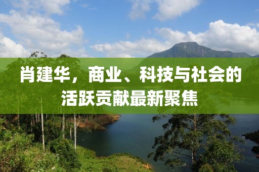 肖建华，商业、科技与社会的活跃贡献最新聚焦