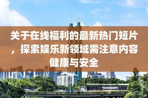 关于在线福利的最新热门短片，探索娱乐新领域需注意内容健康与安全
