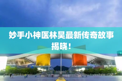 妙手小神医林昊最新传奇故事揭晓！