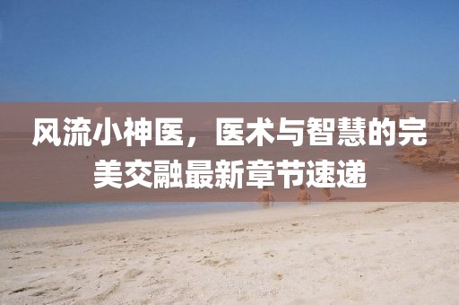风流小神医，医术与智慧的完美交融最新章节速递