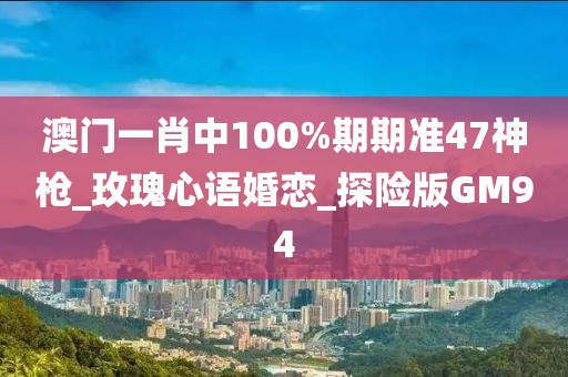 澳门一肖中100%期期准47神枪_玫瑰心语婚恋_探险版GM94