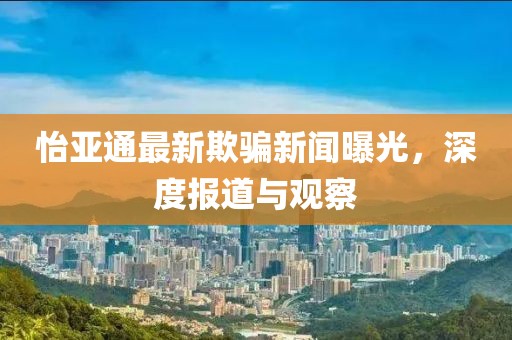 怡亚通最新欺骗新闻曝光，深度报道与观察