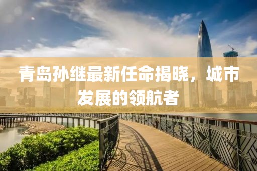 青岛孙继最新任命揭晓，城市发展的领航者