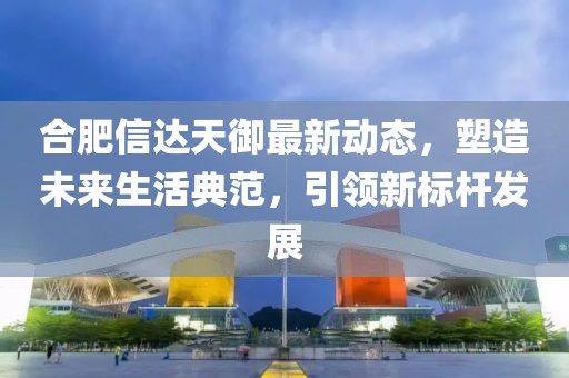 合肥信达天御最新动态，塑造未来生活典范，引领新标杆发展