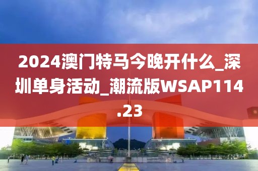 2024澳门特马今晚开什么_深圳单身活动_潮流版WSAP114.23