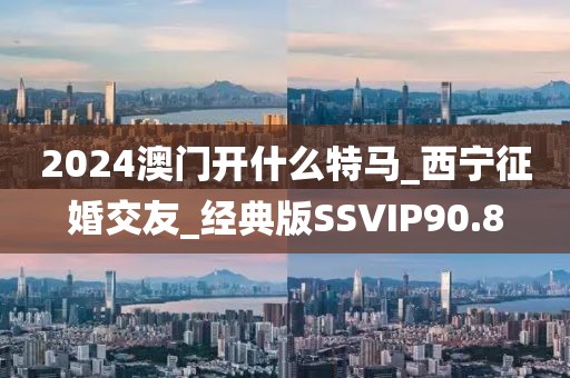 2024澳门开什么特马_西宁征婚交友_经典版SSVIP90.8