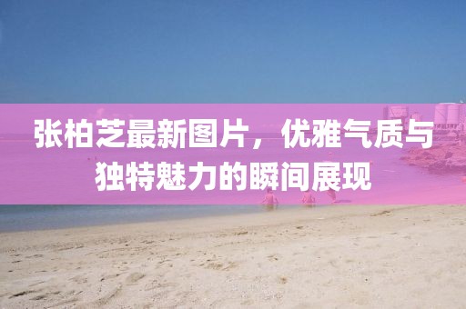 张柏芝最新图片，优雅气质与独特魅力的瞬间展现