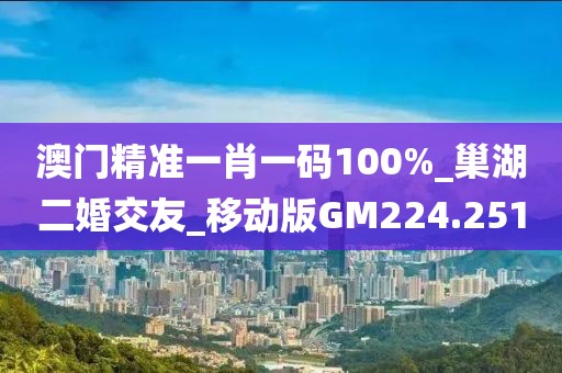 澳门精准一肖一码100%_巢湖二婚交友_移动版GM224.251