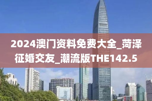 2024澳门资料免费大全_菏泽征婚交友_潮流版THE142.5