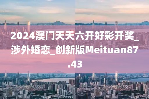 2024澳门天天六开好彩开奖_涉外婚恋_创新版Meituan87.43
