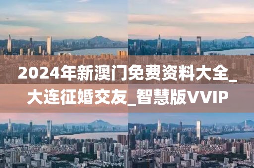 2024年新澳门免费资料大全_大连征婚交友_智慧版VVIP