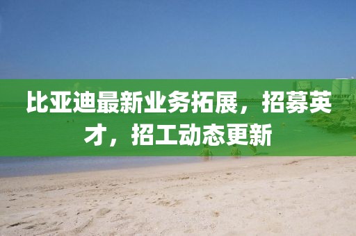 比亚迪最新业务拓展，招募英才，招工动态更新