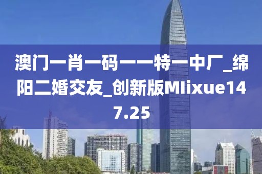 澳门一肖一码一一特一中厂_绵阳二婚交友_创新版MIixue147.25