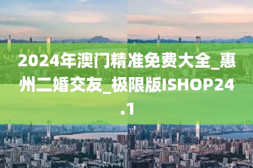2024年澳门精准免费大全_惠州二婚交友_极限版ISHOP24.1