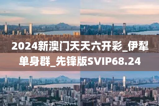 2024新澳门天天六开彩_伊犁单身群_先锋版SVIP68.24