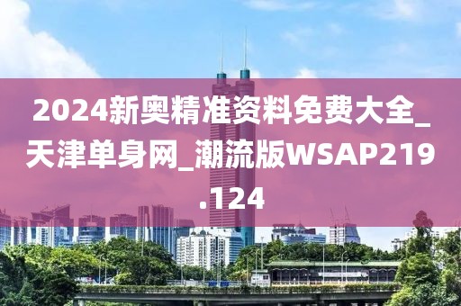 2024新奥精准资料免费大全_天津单身网_潮流版WSAP219.124
