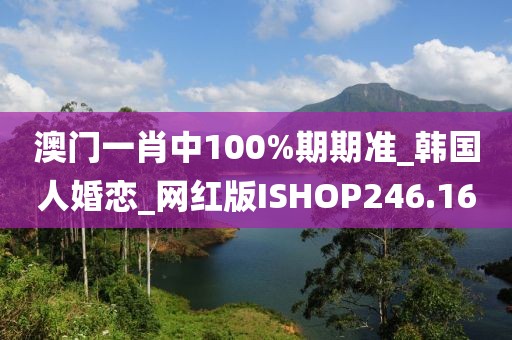 澳门一肖中100%期期准_韩国人婚恋_网红版ISHOP246.16