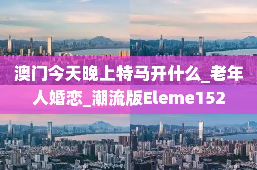 澳门今天晚上特马开什么_老年人婚恋_潮流版Eleme152