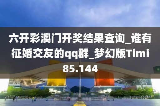 六开彩澳门开奖结果查询_谁有征婚交友的qq群_梦幻版Timi85.144