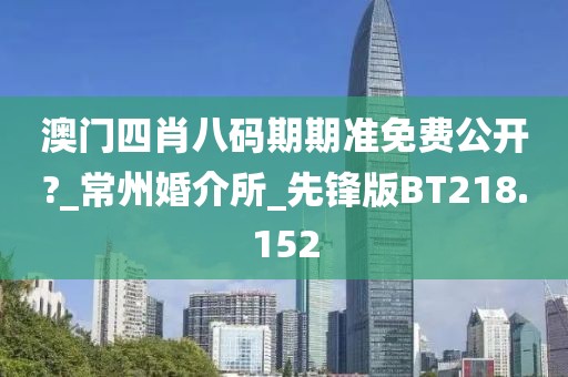澳门四肖八码期期准免费公开?_常州婚介所_先锋版BT218.152