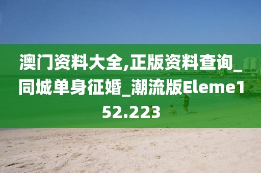 澳门资料大全,正版资料查询_同城单身征婚_潮流版Eleme152.223