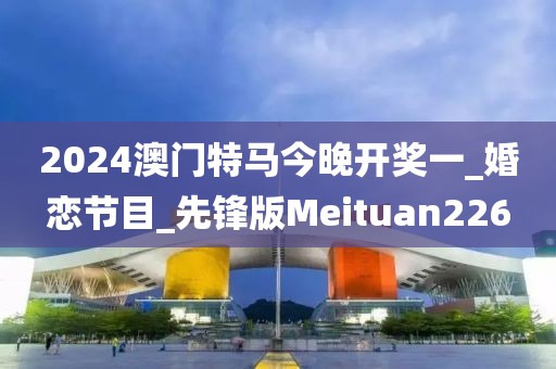2024澳门特马今晚开奖一_婚恋节目_先锋版Meituan226