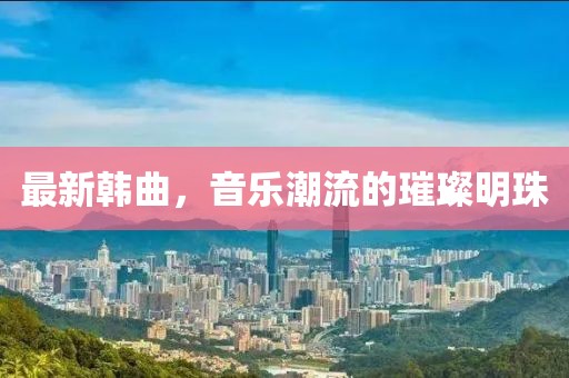 最新韩曲，音乐潮流的璀璨明珠