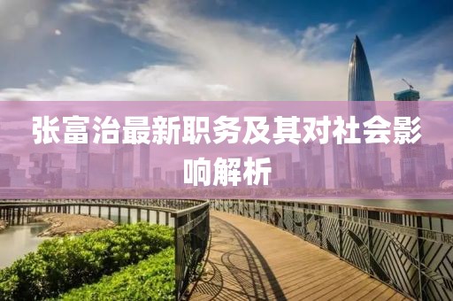 张富治最新职务及其对社会影响解析