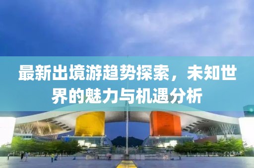 最新出境游趋势探索，未知世界的魅力与机遇分析