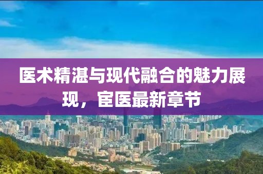 医术精湛与现代融合的魅力展现，宦医最新章节