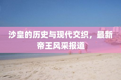沙皇的历史与现代交织，最新帝王风采报道