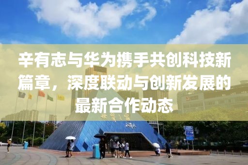 辛有志与华为携手共创科技新篇章，深度联动与创新发展的最新合作动态