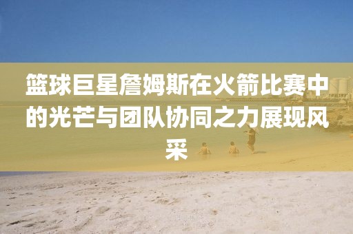 篮球巨星詹姆斯在火箭比赛中的光芒与团队协同之力展现风采