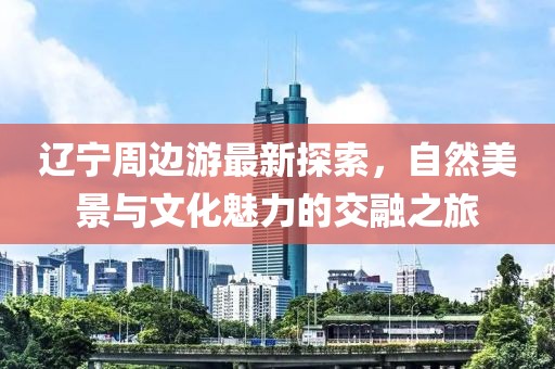 辽宁周边游最新探索，自然美景与文化魅力的交融之旅