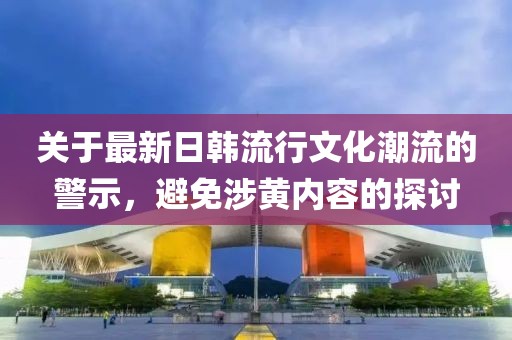 关于最新日韩流行文化潮流的警示，避免涉黄内容的探讨