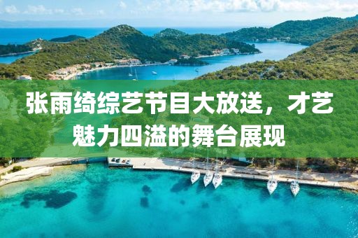 张雨绮综艺节目大放送，才艺魅力四溢的舞台展现