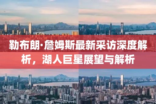 勒布朗·詹姆斯最新采访深度解析，湖人巨星展望与解析