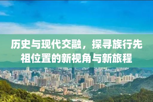 历史与现代交融，探寻族行先祖位置的新视角与新旅程