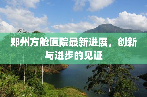郑州方舱医院最新进展，创新与进步的见证