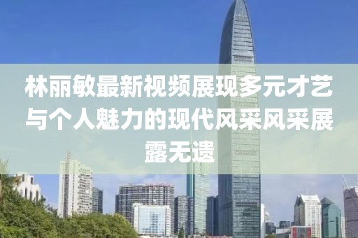 林丽敏最新视频展现多元才艺与个人魅力的现代风采风采展露无遗
