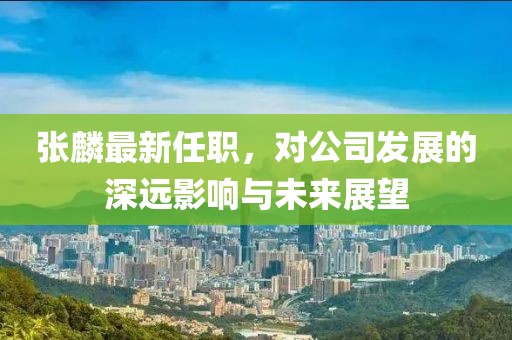张麟最新任职，对公司发展的深远影响与未来展望