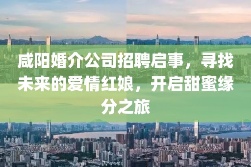 咸阳婚介公司招聘启事，寻找未来的爱情红娘，开启甜蜜缘分之旅