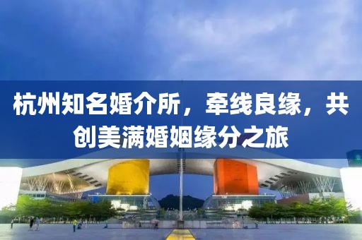 杭州知名婚介所，牵线良缘，共创美满婚姻缘分之旅