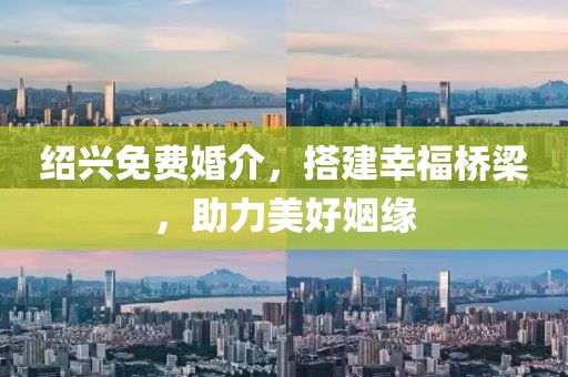 绍兴免费婚介，搭建幸福桥梁，助力美好姻缘