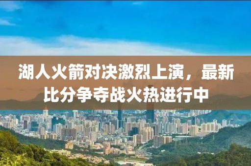 湖人火箭对决激烈上演，最新比分争夺战火热进行中