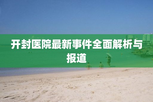 开封医院最新事件全面解析与报道